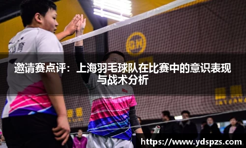 邀请赛点评：上海羽毛球队在比赛中的意识表现与战术分析