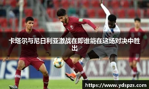 卡塔尔与尼日利亚激战在即谁能在这场对决中胜出